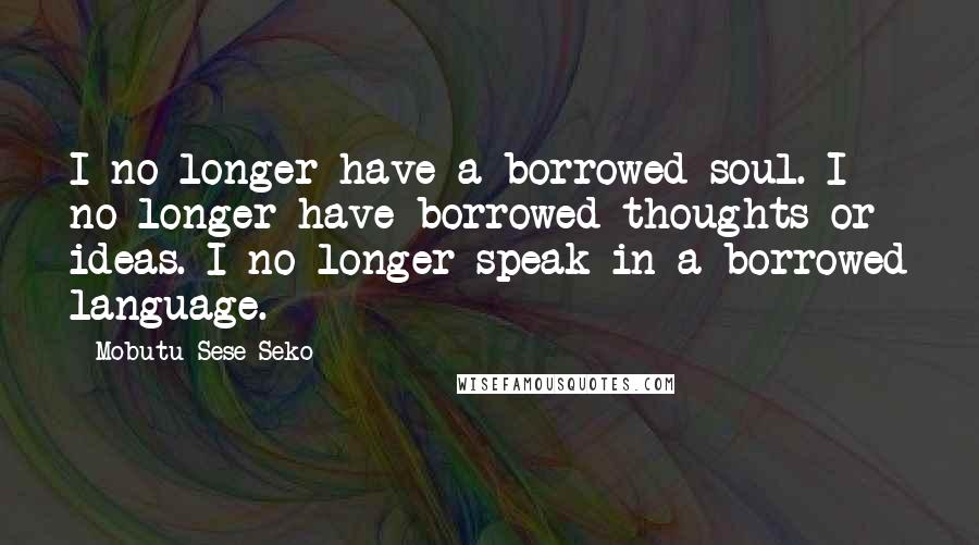 Mobutu Sese Seko Quotes: I no longer have a borrowed soul. I no longer have borrowed thoughts or ideas. I no longer speak in a borrowed language.