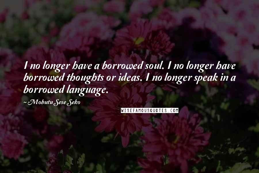 Mobutu Sese Seko Quotes: I no longer have a borrowed soul. I no longer have borrowed thoughts or ideas. I no longer speak in a borrowed language.