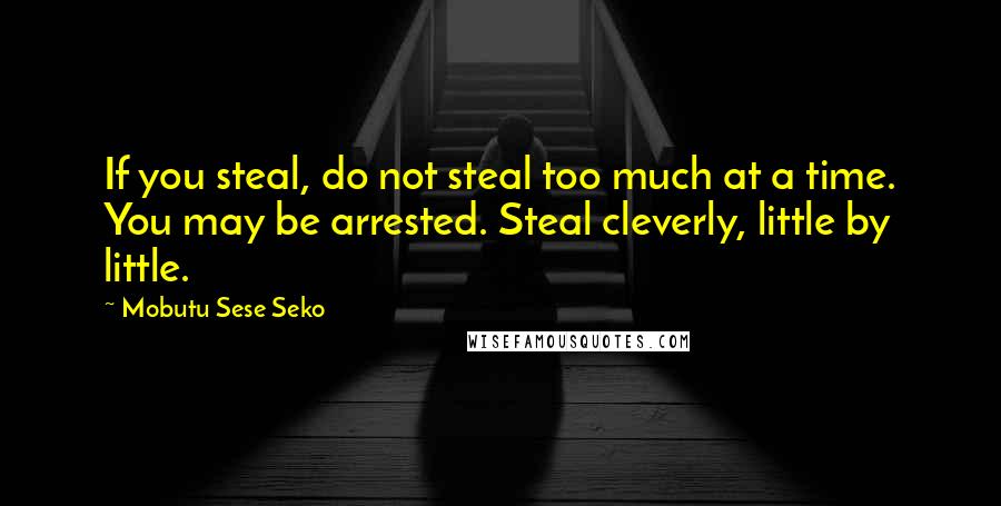 Mobutu Sese Seko Quotes: If you steal, do not steal too much at a time. You may be arrested. Steal cleverly, little by little.