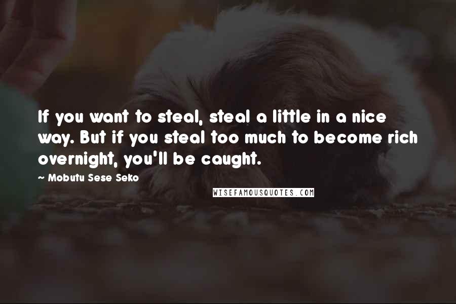 Mobutu Sese Seko Quotes: If you want to steal, steal a little in a nice way. But if you steal too much to become rich overnight, you'll be caught.