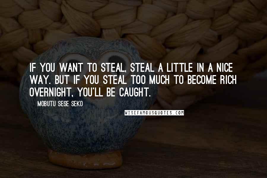 Mobutu Sese Seko Quotes: If you want to steal, steal a little in a nice way. But if you steal too much to become rich overnight, you'll be caught.