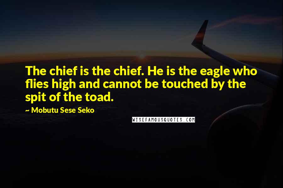 Mobutu Sese Seko Quotes: The chief is the chief. He is the eagle who flies high and cannot be touched by the spit of the toad.