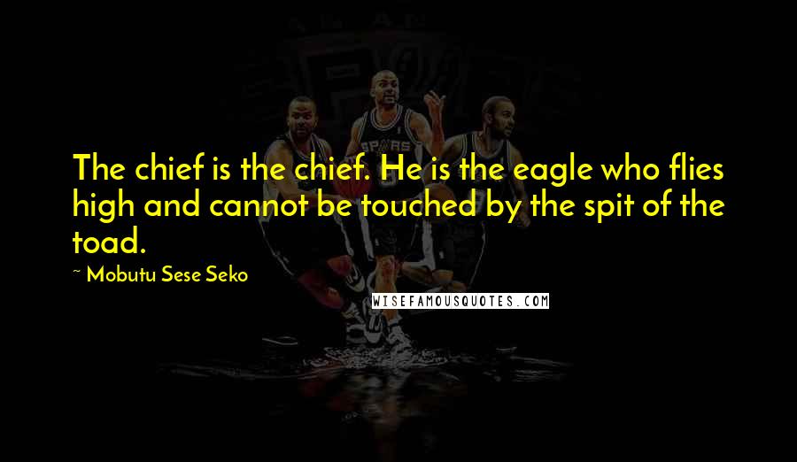 Mobutu Sese Seko Quotes: The chief is the chief. He is the eagle who flies high and cannot be touched by the spit of the toad.