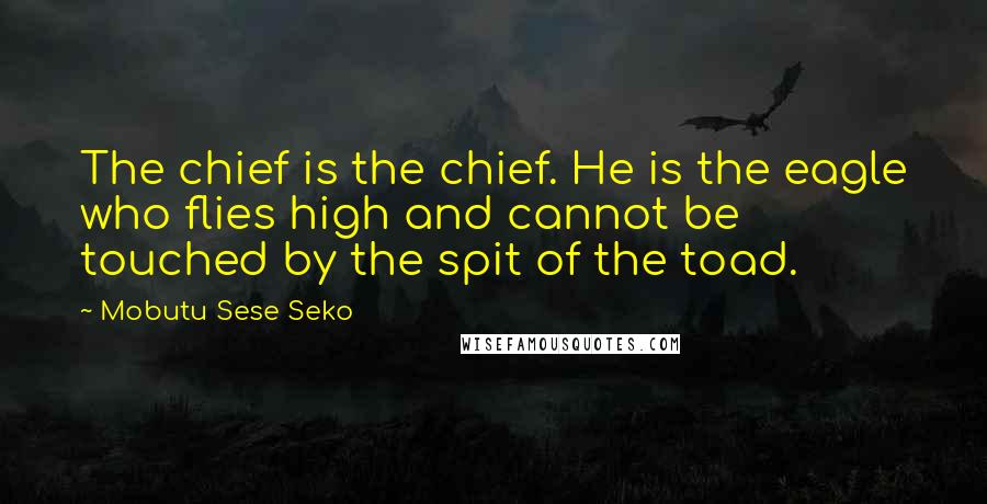 Mobutu Sese Seko Quotes: The chief is the chief. He is the eagle who flies high and cannot be touched by the spit of the toad.