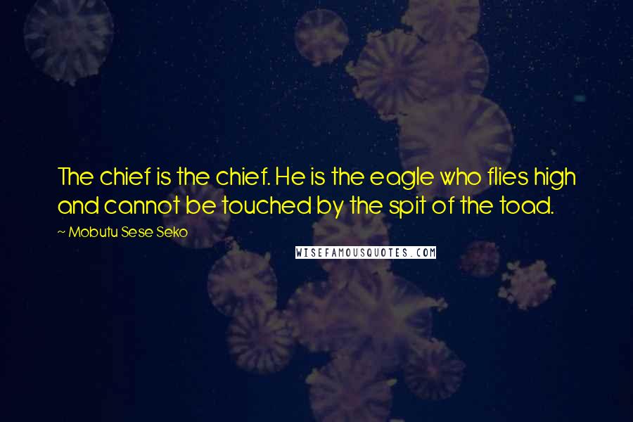Mobutu Sese Seko Quotes: The chief is the chief. He is the eagle who flies high and cannot be touched by the spit of the toad.