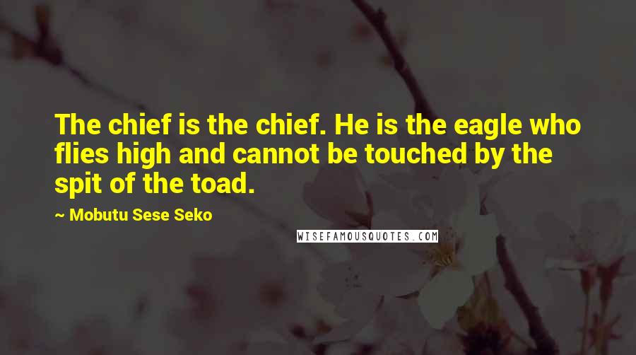 Mobutu Sese Seko Quotes: The chief is the chief. He is the eagle who flies high and cannot be touched by the spit of the toad.