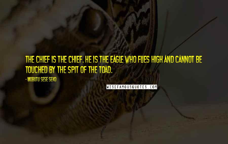 Mobutu Sese Seko Quotes: The chief is the chief. He is the eagle who flies high and cannot be touched by the spit of the toad.