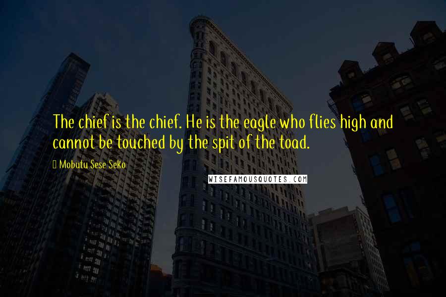 Mobutu Sese Seko Quotes: The chief is the chief. He is the eagle who flies high and cannot be touched by the spit of the toad.