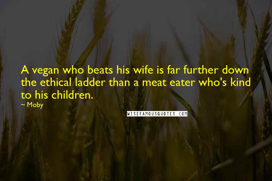 Moby Quotes: A vegan who beats his wife is far further down the ethical ladder than a meat eater who's kind to his children.