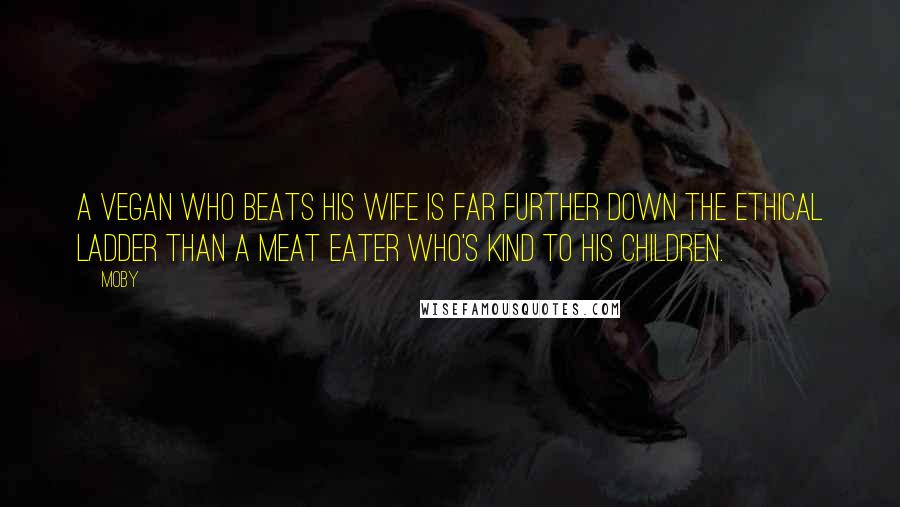 Moby Quotes: A vegan who beats his wife is far further down the ethical ladder than a meat eater who's kind to his children.