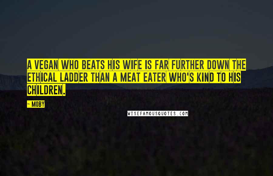 Moby Quotes: A vegan who beats his wife is far further down the ethical ladder than a meat eater who's kind to his children.