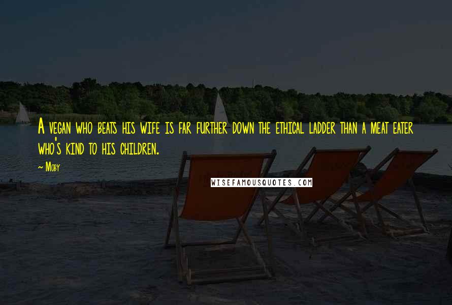 Moby Quotes: A vegan who beats his wife is far further down the ethical ladder than a meat eater who's kind to his children.