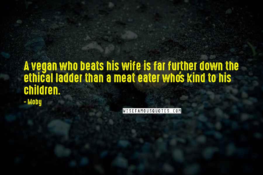 Moby Quotes: A vegan who beats his wife is far further down the ethical ladder than a meat eater who's kind to his children.