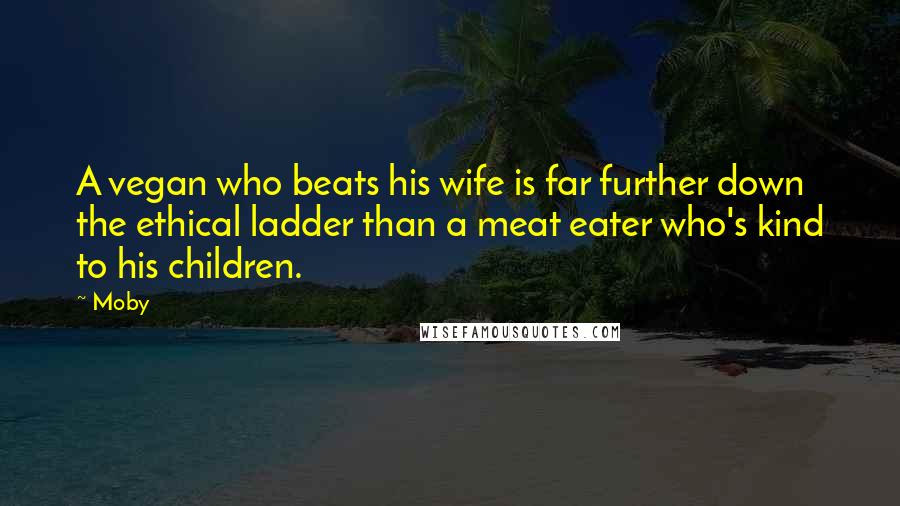 Moby Quotes: A vegan who beats his wife is far further down the ethical ladder than a meat eater who's kind to his children.