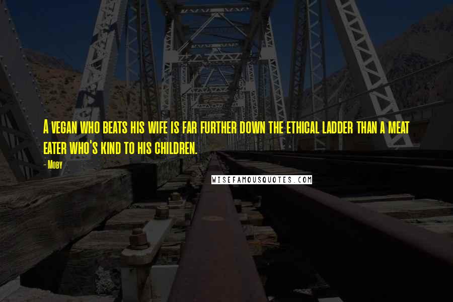 Moby Quotes: A vegan who beats his wife is far further down the ethical ladder than a meat eater who's kind to his children.