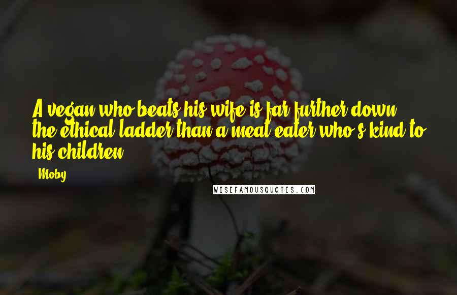 Moby Quotes: A vegan who beats his wife is far further down the ethical ladder than a meat eater who's kind to his children.