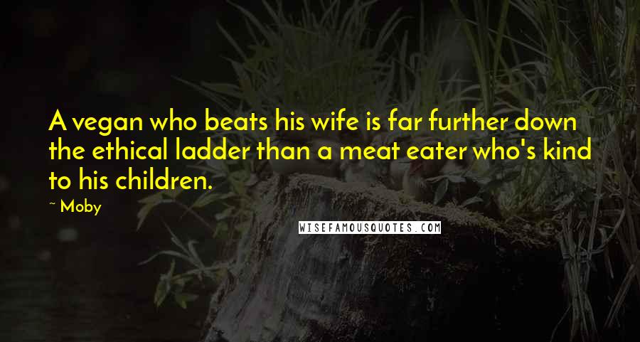 Moby Quotes: A vegan who beats his wife is far further down the ethical ladder than a meat eater who's kind to his children.