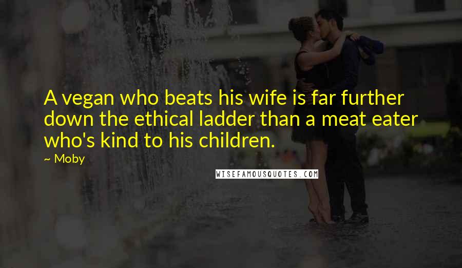 Moby Quotes: A vegan who beats his wife is far further down the ethical ladder than a meat eater who's kind to his children.