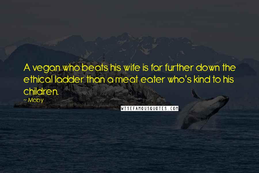 Moby Quotes: A vegan who beats his wife is far further down the ethical ladder than a meat eater who's kind to his children.