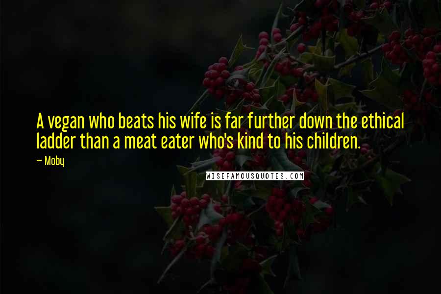 Moby Quotes: A vegan who beats his wife is far further down the ethical ladder than a meat eater who's kind to his children.