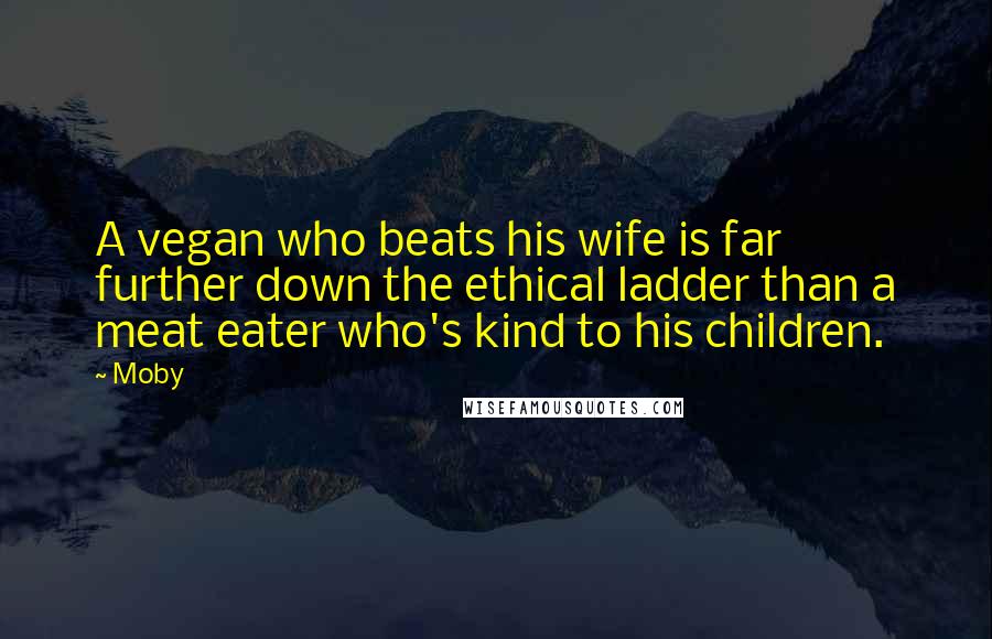 Moby Quotes: A vegan who beats his wife is far further down the ethical ladder than a meat eater who's kind to his children.