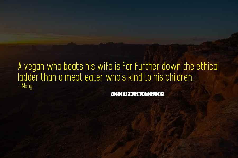 Moby Quotes: A vegan who beats his wife is far further down the ethical ladder than a meat eater who's kind to his children.