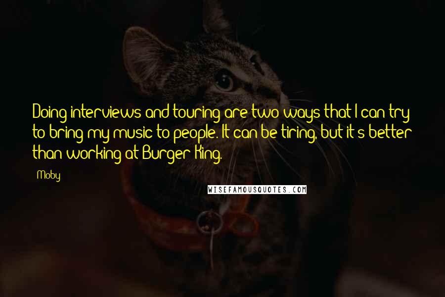 Moby Quotes: Doing interviews and touring are two ways that I can try to bring my music to people. It can be tiring, but it's better than working at Burger King.