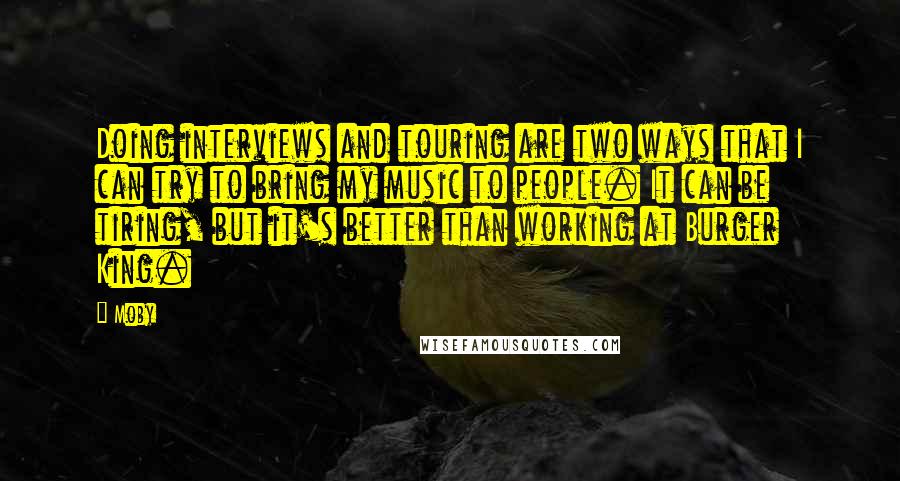 Moby Quotes: Doing interviews and touring are two ways that I can try to bring my music to people. It can be tiring, but it's better than working at Burger King.