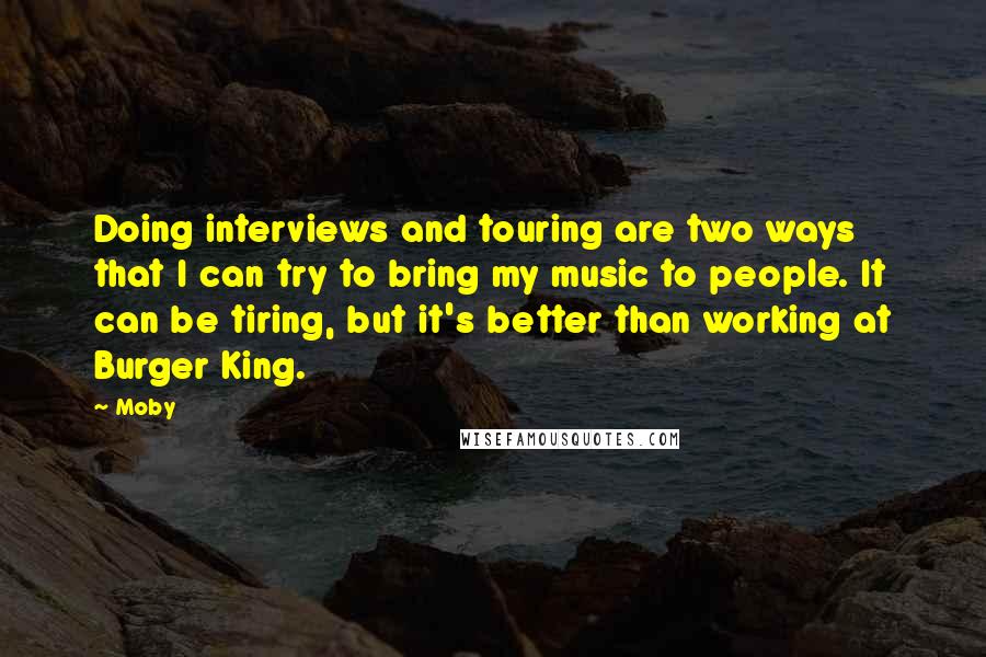 Moby Quotes: Doing interviews and touring are two ways that I can try to bring my music to people. It can be tiring, but it's better than working at Burger King.