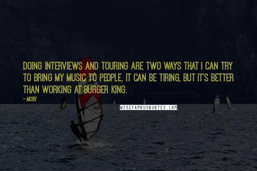 Moby Quotes: Doing interviews and touring are two ways that I can try to bring my music to people. It can be tiring, but it's better than working at Burger King.