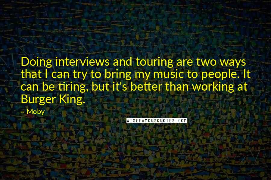 Moby Quotes: Doing interviews and touring are two ways that I can try to bring my music to people. It can be tiring, but it's better than working at Burger King.