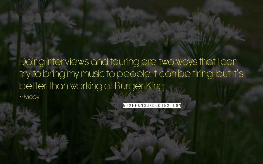 Moby Quotes: Doing interviews and touring are two ways that I can try to bring my music to people. It can be tiring, but it's better than working at Burger King.