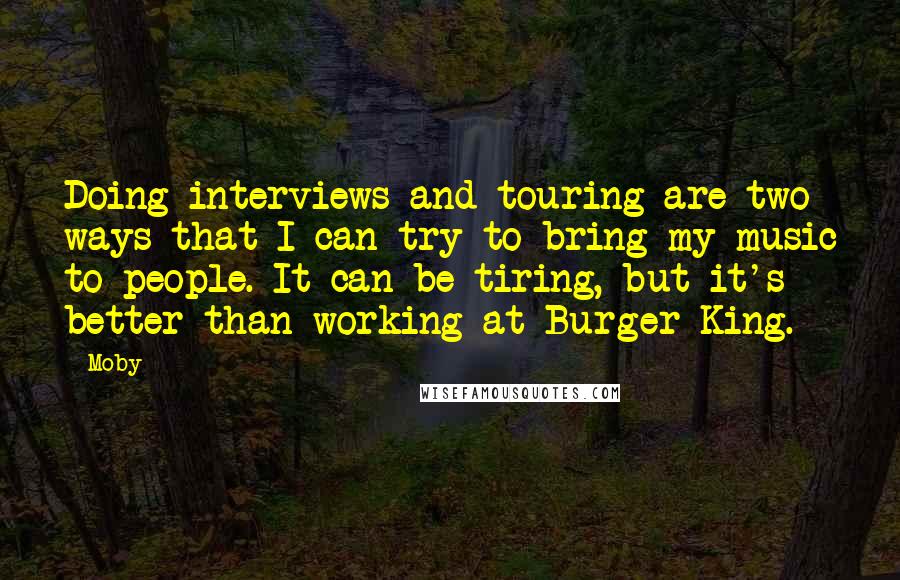 Moby Quotes: Doing interviews and touring are two ways that I can try to bring my music to people. It can be tiring, but it's better than working at Burger King.