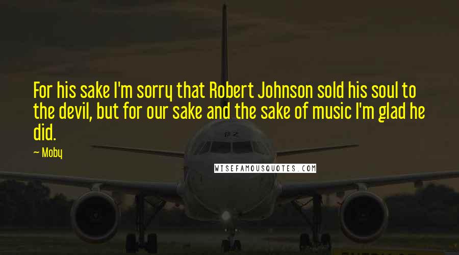 Moby Quotes: For his sake I'm sorry that Robert Johnson sold his soul to the devil, but for our sake and the sake of music I'm glad he did.