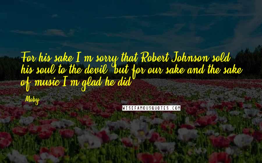 Moby Quotes: For his sake I'm sorry that Robert Johnson sold his soul to the devil, but for our sake and the sake of music I'm glad he did.