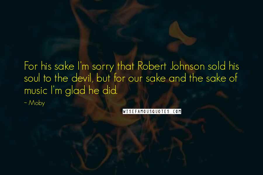 Moby Quotes: For his sake I'm sorry that Robert Johnson sold his soul to the devil, but for our sake and the sake of music I'm glad he did.
