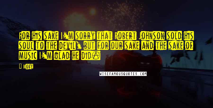 Moby Quotes: For his sake I'm sorry that Robert Johnson sold his soul to the devil, but for our sake and the sake of music I'm glad he did.