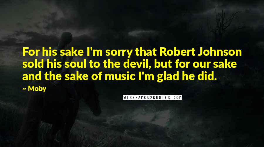 Moby Quotes: For his sake I'm sorry that Robert Johnson sold his soul to the devil, but for our sake and the sake of music I'm glad he did.