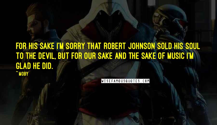 Moby Quotes: For his sake I'm sorry that Robert Johnson sold his soul to the devil, but for our sake and the sake of music I'm glad he did.