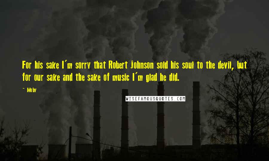 Moby Quotes: For his sake I'm sorry that Robert Johnson sold his soul to the devil, but for our sake and the sake of music I'm glad he did.