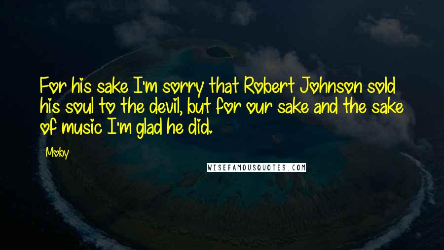 Moby Quotes: For his sake I'm sorry that Robert Johnson sold his soul to the devil, but for our sake and the sake of music I'm glad he did.