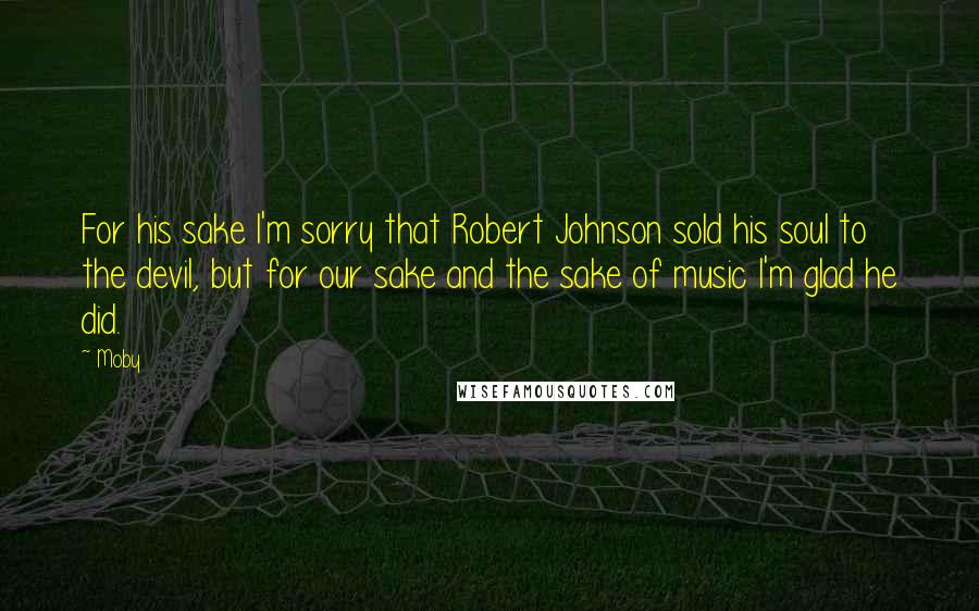 Moby Quotes: For his sake I'm sorry that Robert Johnson sold his soul to the devil, but for our sake and the sake of music I'm glad he did.