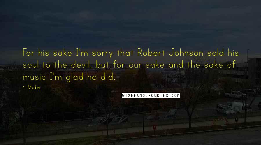 Moby Quotes: For his sake I'm sorry that Robert Johnson sold his soul to the devil, but for our sake and the sake of music I'm glad he did.