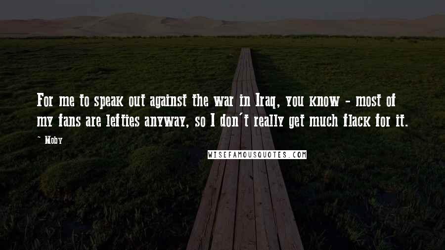 Moby Quotes: For me to speak out against the war in Iraq, you know - most of my fans are lefties anyway, so I don't really get much flack for it.
