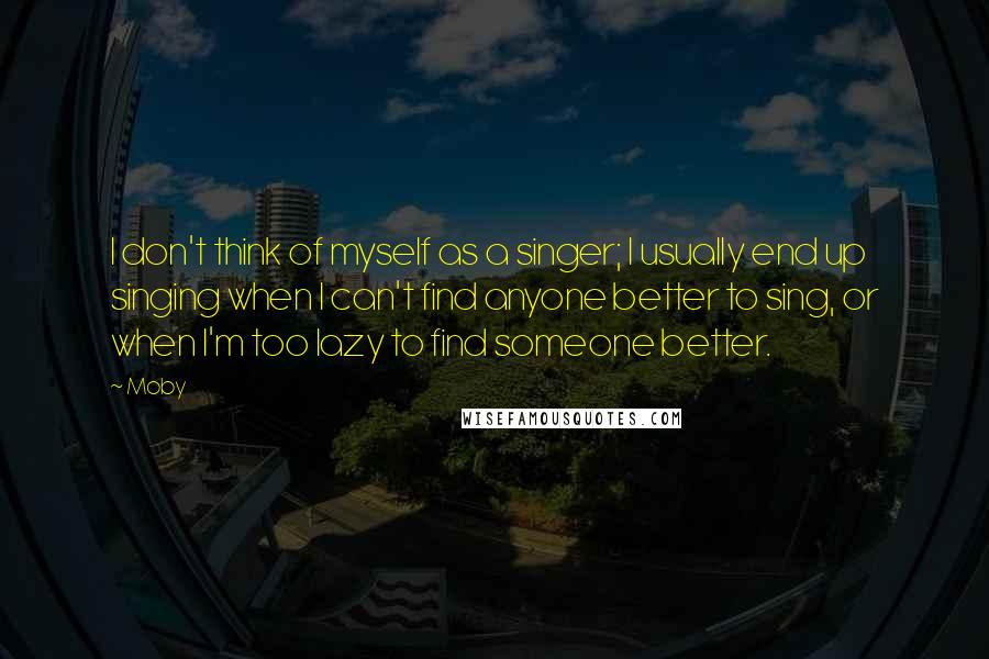 Moby Quotes: I don't think of myself as a singer; I usually end up singing when I can't find anyone better to sing, or when I'm too lazy to find someone better.