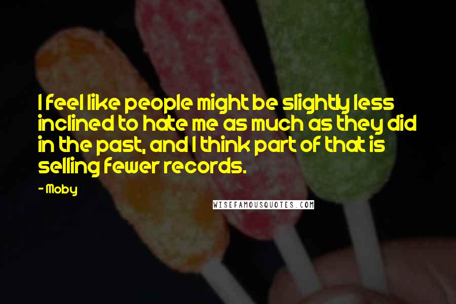 Moby Quotes: I feel like people might be slightly less inclined to hate me as much as they did in the past, and I think part of that is selling fewer records.