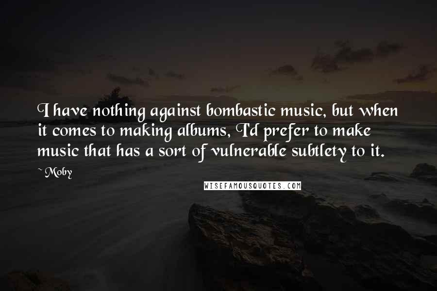Moby Quotes: I have nothing against bombastic music, but when it comes to making albums, I'd prefer to make music that has a sort of vulnerable subtlety to it.