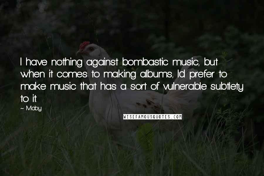 Moby Quotes: I have nothing against bombastic music, but when it comes to making albums, I'd prefer to make music that has a sort of vulnerable subtlety to it.