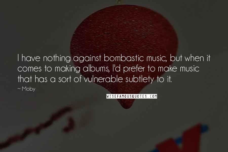 Moby Quotes: I have nothing against bombastic music, but when it comes to making albums, I'd prefer to make music that has a sort of vulnerable subtlety to it.