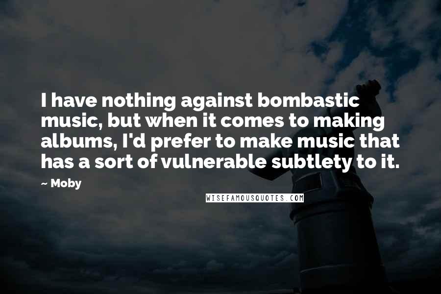 Moby Quotes: I have nothing against bombastic music, but when it comes to making albums, I'd prefer to make music that has a sort of vulnerable subtlety to it.